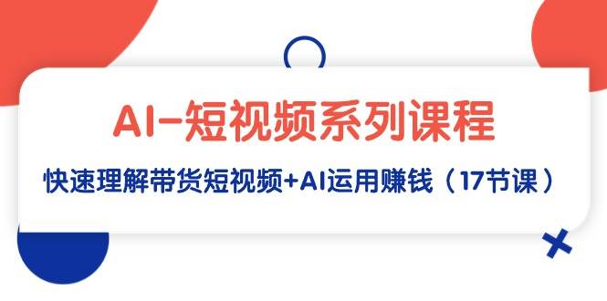 AI-短视频系列课程，快速理解带货短视频+AI运用赚钱（17节课）-天下副业