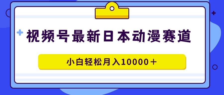 视频号日本动漫蓝海赛道，100%原创，小白轻松月入10000＋-天下副业
