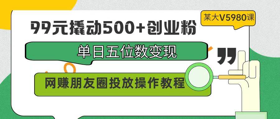 99元撬动500+创业粉，单日五位数变现，网赚朋友圈投放操作教程价值5980！-天下副业
