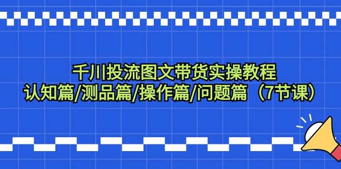 千川投流图文带货实操教程：认知篇/测品篇/操作篇/问题篇（7节课）-天下副业