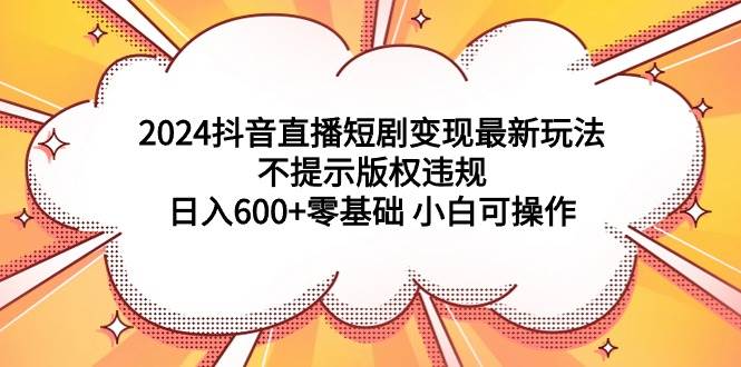 2024抖音直播短剧变现最新玩法，不提示版权违规 日入600+零基础 小白可操作-天下副业