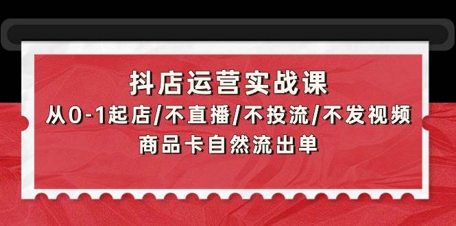 抖店运营实战课：从0-1起店/不直播/不投流/不发视频/商品卡自然流出单-天下副业