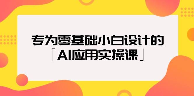 专为零基础小白设计的「AI应用实操课」-天下副业