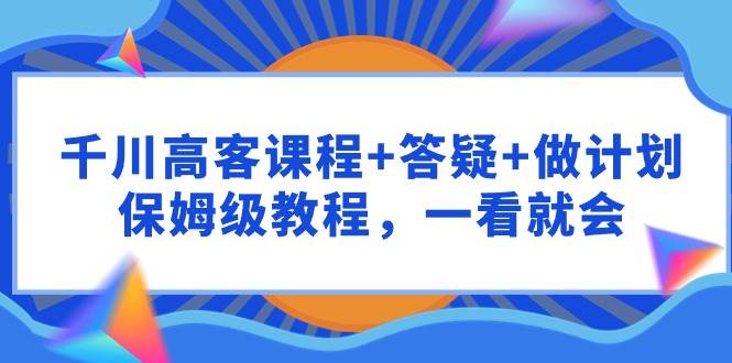 千川 高客课程+答疑+做计划，保姆级教程，一看就会-天下副业