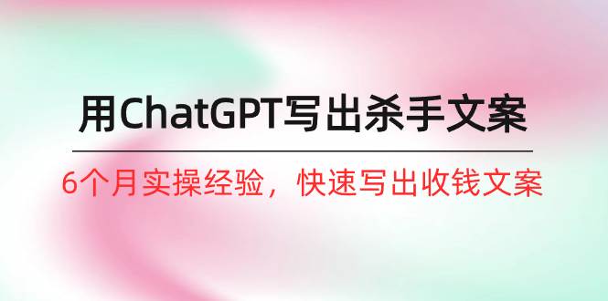 如何用ChatGPT-写出杀手文案，6个月实战经验，快速写出收钱文案（8节课）-天下副业