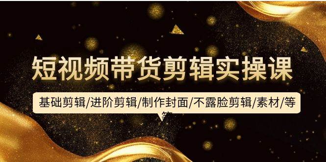 短视频带货剪辑实操课：基础剪辑/进阶剪辑/制作封面/不露脸剪辑/素材/等等-天下副业
