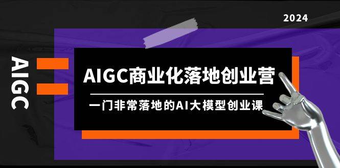 AIGC-商业化落地创业营，一门非常落地的AI大模型创业课（8节课+资料）-天下副业