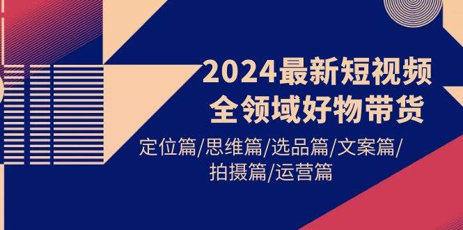2024最新短视频全领域好物带货 定位篇/思维篇/选品篇/文案篇/拍摄篇/运营篇-天下副业
