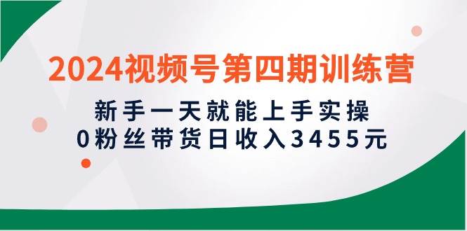 2024视频号第四期训练营，新手一天就能上手实操，0粉丝带货日收入3455元-天下副业