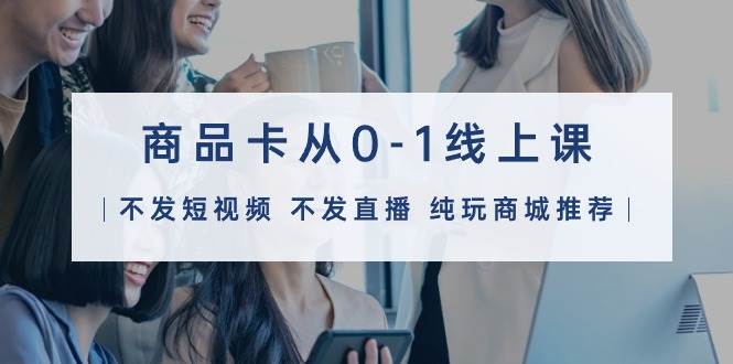 商品卡从0-1线上课（不发短视频 不发直播 纯玩商城推荐）32节课-天下副业