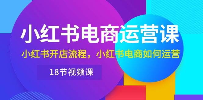 小红书·电商运营课：小红书开店流程，小红书电商如何运营（18节视频课）-天下副业