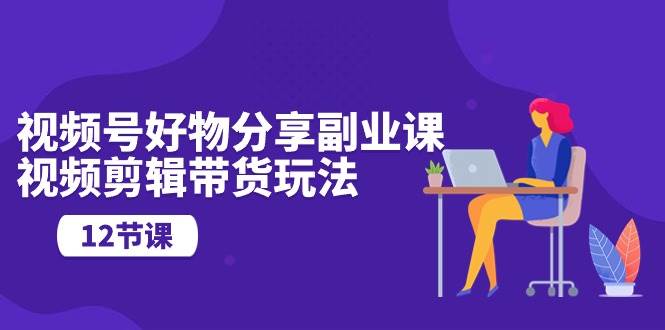 视频号好物分享副业课，视频剪辑带货玩法（12节课）-天下副业