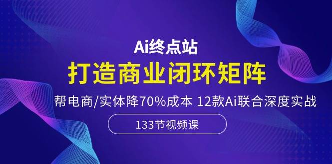 Ai终点站，打造商业闭环矩阵，帮电商/实体降70%成本，12款Ai联合深度实战-天下副业