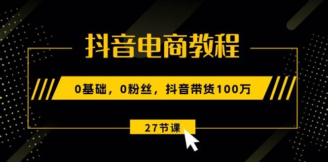 抖音电商教程：0基础，0粉丝，抖音带货100万（27节视频课）-天下副业
