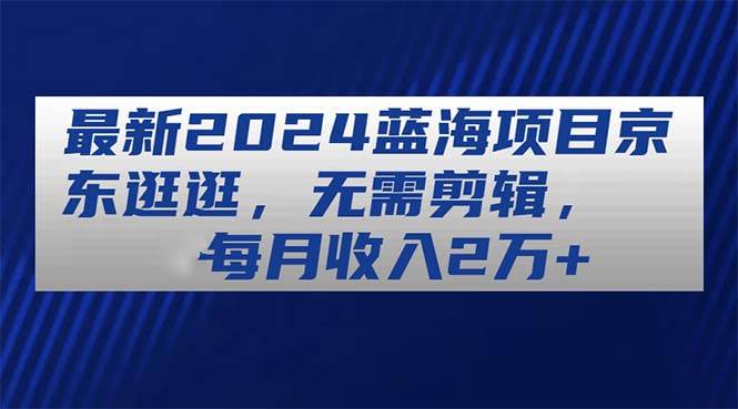 最新2024蓝海项目京东逛逛，无需剪辑，每月收入2万+-天下副业