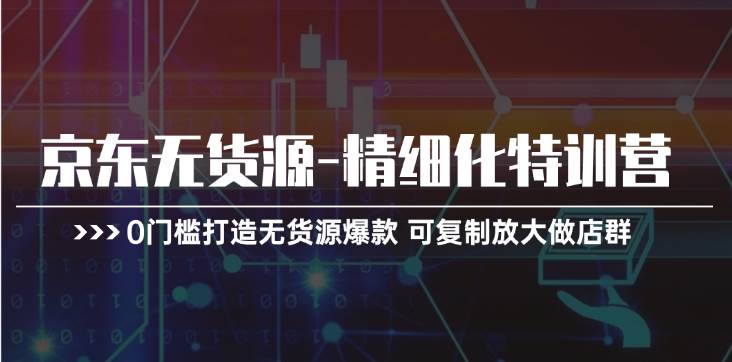京东无货源-精细化特训营，0门槛打造无货源爆款 可复制放大做店群-天下副业