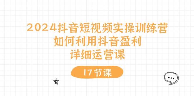 2024抖音短视频实操训练营：如何利用抖音盈利，详细运营课（17节视频课）-天下副业