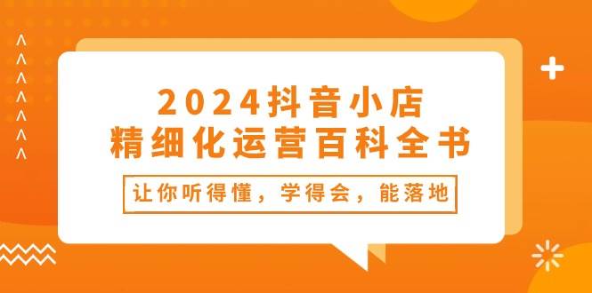 2024抖音小店-精细化运营百科全书：让你听得懂，学得会，能落地（34节课）-天下副业