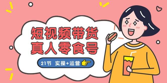 短视频带货真人零食号：更全面的零食带货教程：21节 实操+运营-天下副业