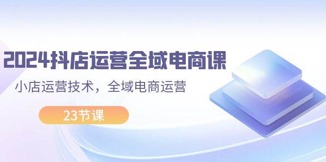 2024抖店运营-全域电商课，小店运营技术，全域电商运营（23节课）-天下副业