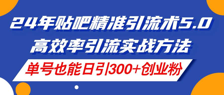 24年贴吧精准引流术5.0，高效率引流实战方法，单号也能日引300+创业粉-天下副业