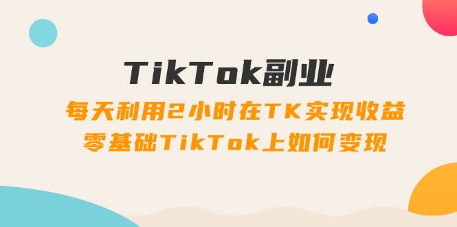 TikTok副业：每天利用2小时在TK实现收益，零基础TikTok上如何变现，34节程-天下副业