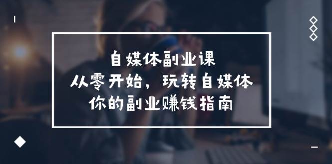 自媒体-副业课，从0开始，玩转自媒体——你的副业赚钱指南（58节课）-天下副业