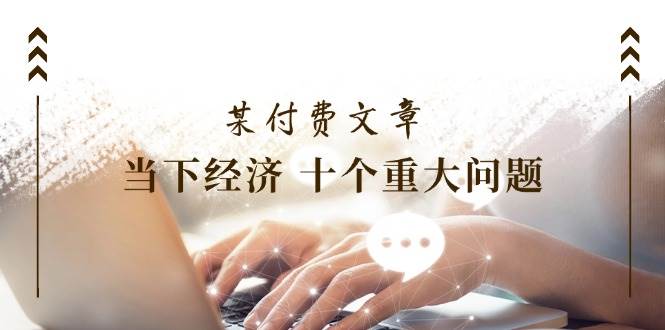 某付费文章《当下经济 十个重大问题》覆盖了大家关心的全部经济类话题-天下副业