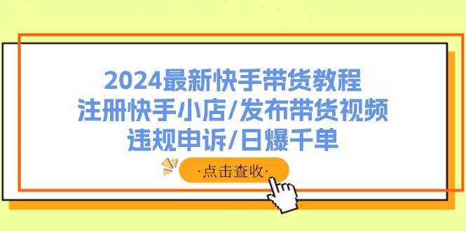 2024最新快手带货教程：注册快手小店/发布带货视频/违规申诉/日爆千单-天下副业
