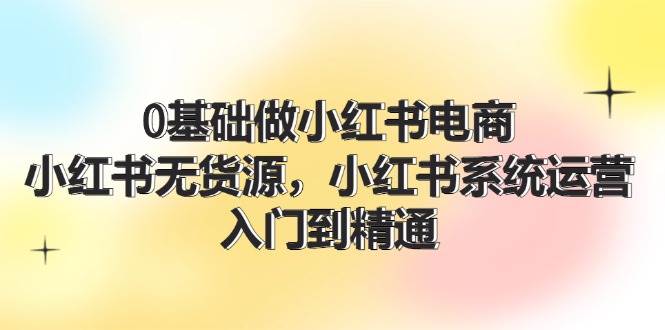 0基础做小红书电商，小红书无货源，小红书系统运营，入门到精通 (70节)-天下副业
