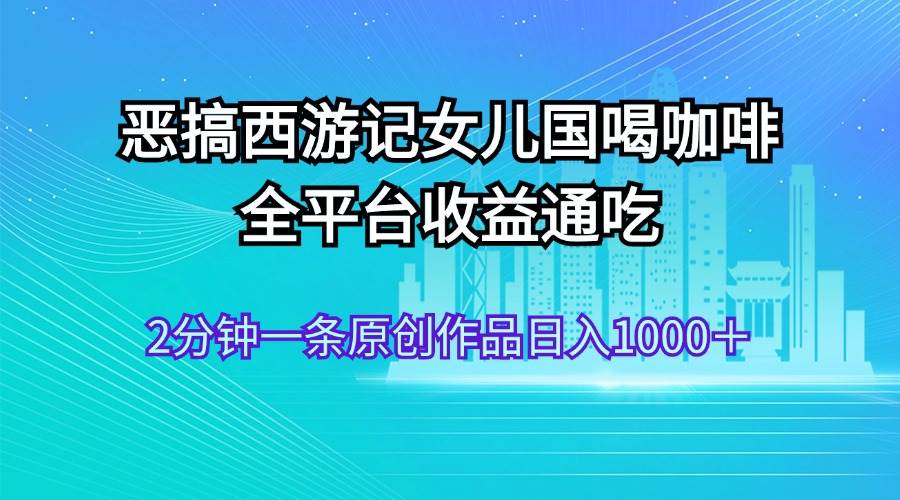 恶搞西游记女儿国喝咖啡 全平台收益通吃 2分钟一条原创作品日入1000＋-天下副业