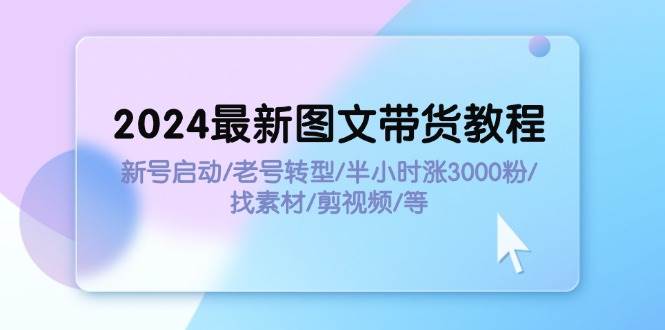 2024最新图文带货教程：新号启动/老号转型/半小时涨3000粉/找素材/剪辑-天下副业