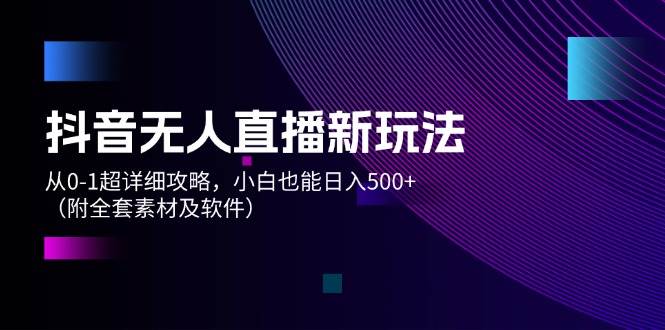 抖音无人直播新玩法，从0-1超详细攻略，小白也能日入500+（附全套素材…-天下副业