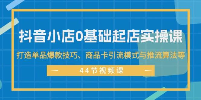抖音小店0基础起店实操课，打造单品爆款技巧、商品卡引流模式与推流算法等-天下副业