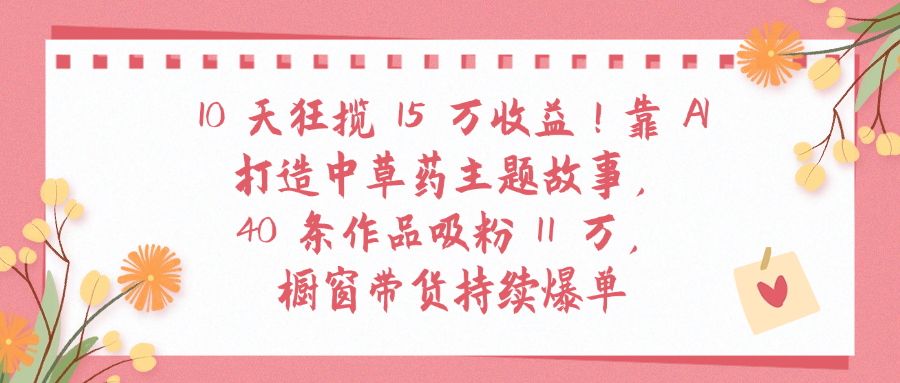 10天狂揽 15 万收益!靠 A打造中草药主题故事40 条作品吸粉11万橱窗带货持续爆单-天下副业