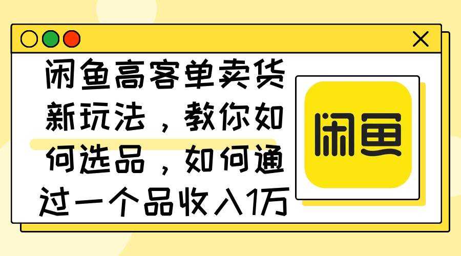 闲鱼高客单卖货新玩法，教你如何选品，如何通过一个品收入1万+-天下副业